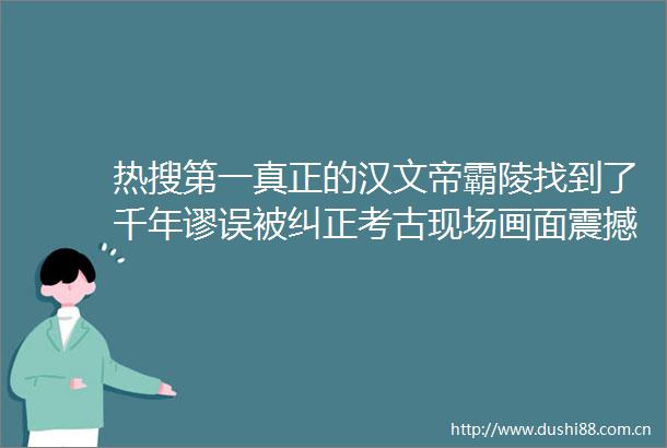 热搜第一真正的汉文帝霸陵找到了千年谬误被纠正考古现场画面震撼→