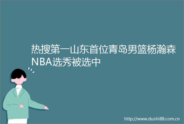 热搜第一山东首位青岛男篮杨瀚森NBA选秀被选中