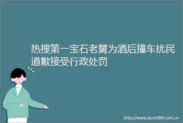 热搜第一宝石老舅为酒后撞车扰民道歉接受行政