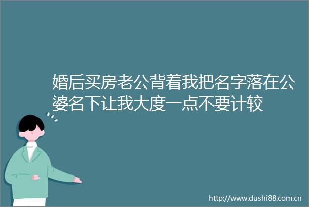 婚后买房老公背着我把名字落在公婆名下让我大度一点不要计较