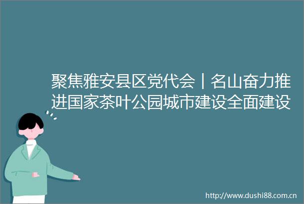 聚焦雅安县区党代会︱名山奋力推进茶叶公园城市建设全面建设社会主义现代化名山