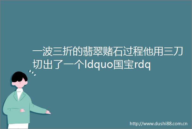 一波三折的翡翠赌石过程他用三刀切出了一个ldquo国宝rdquo