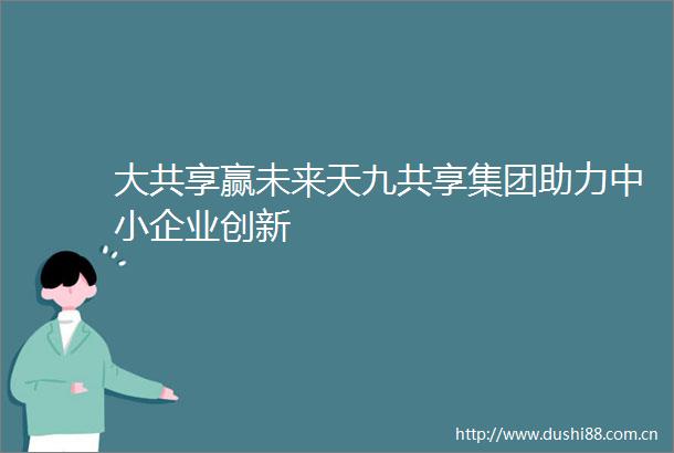 大共享赢未来天九共享集团助力中小企业创新