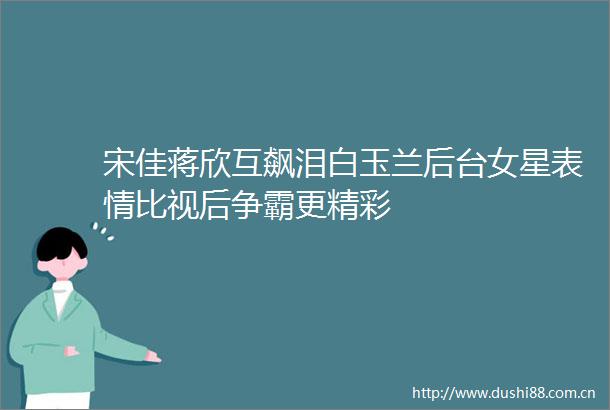宋佳蒋欣互飙泪白玉兰后台女星表情比视后争霸更精彩