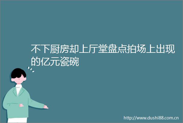 不下厨房却上厅堂盘点拍场上出现的亿元瓷碗