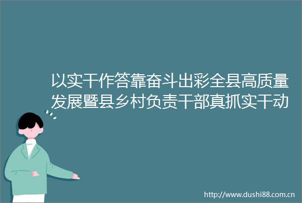 以实干作答靠奋斗出彩全县高质量发展暨县乡村负责真抓实干动员大会召开
