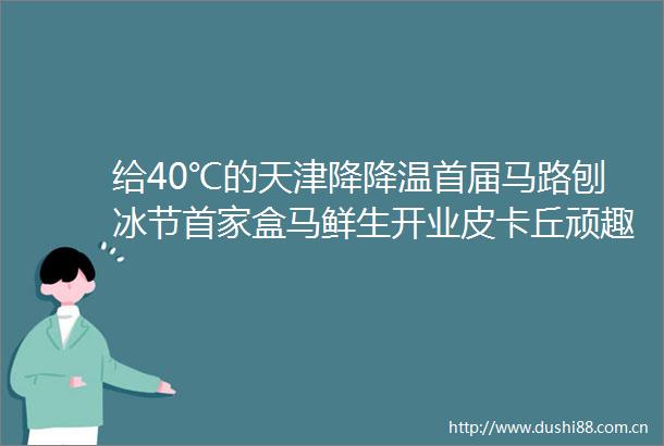 给40℃的天津降降温首届马路刨冰节首家盒马鲜生开业皮卡丘顽趣乐园主题快闪天津大悦城的暑假太全面了