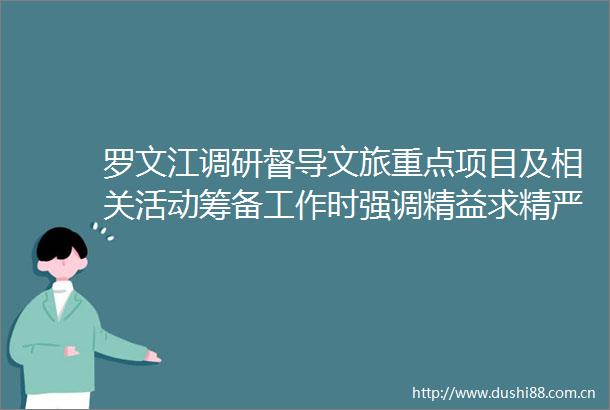 罗文江调研督导文旅重点项目及相关活动筹备工作时强调精益求精严谨细致办成一届精彩惊艳富有特色令人难忘的盛会