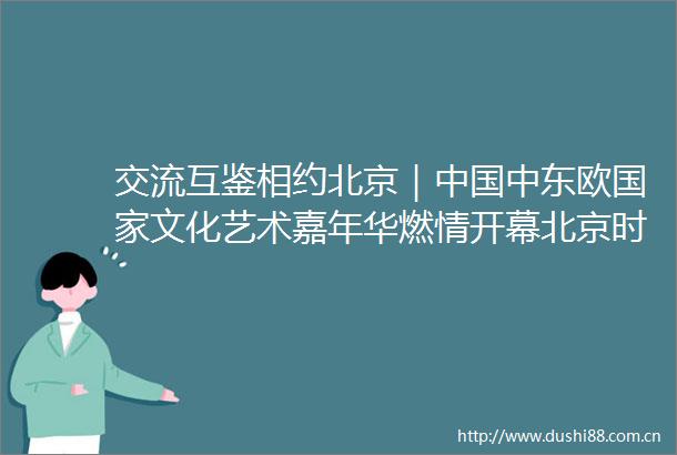 交流互鉴相约北京｜中东欧文化艺术嘉年华燃情开幕北京时间