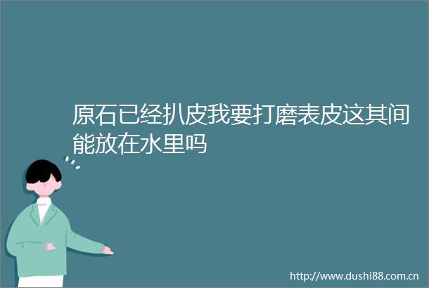 原石已经扒皮我要打磨表皮这其间能放在水里吗