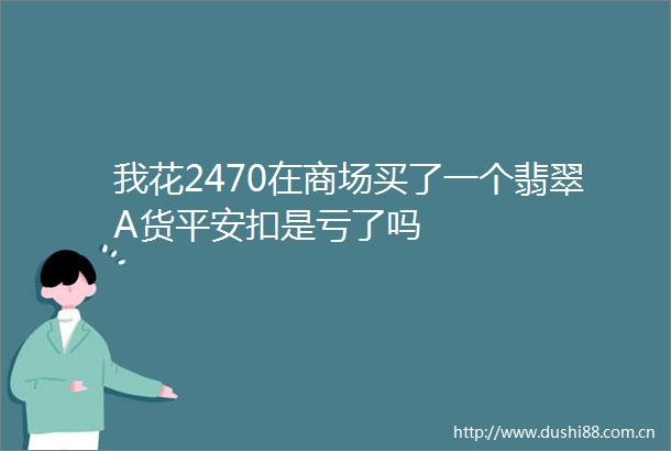 我花2470在商场买了一个翡翠A货平安扣是亏了吗