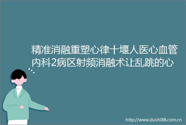 精准消融重塑心律十堰人医心血管内科2病区射频消融术让乱跳的心脏重归平静