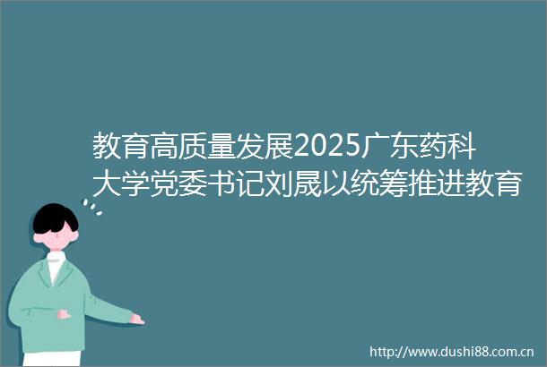教育高质量发展2025广东药科大学党委书记刘晟以统筹推进教育科技人才一体化发展赋能广东现代化产业体系建设