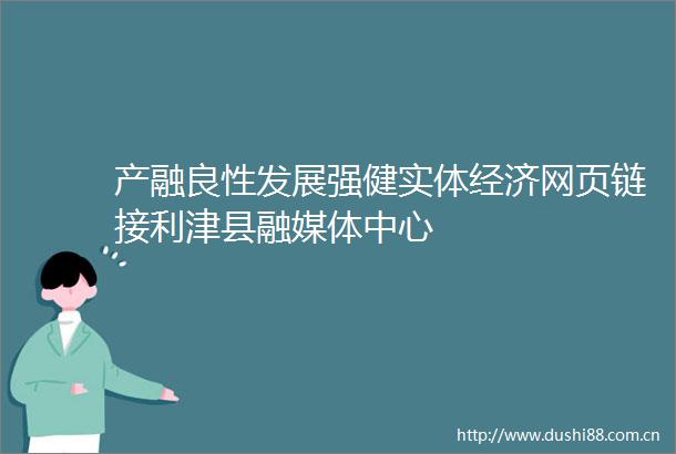 产融良性发展强健实体经济网页链接利津县融媒体中心
