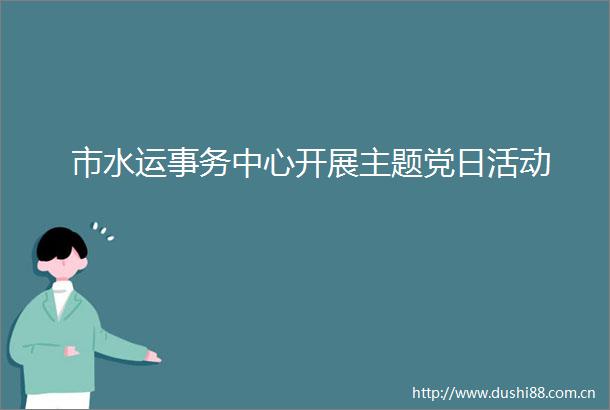 市水运事务中心开展主题党日活动