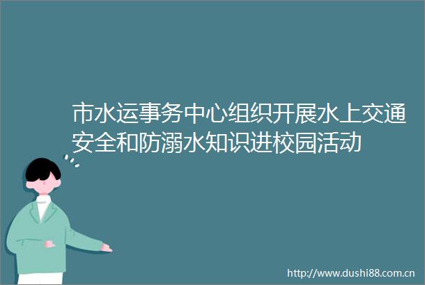 市水运事务中心组织开展水上交通安全和防溺水知识进校园活动