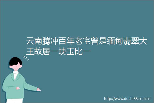 云南腾冲百年老宅曾是缅甸翡翠大王故居一块玉比一