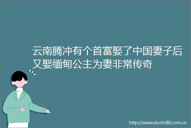 云南腾冲有个首富娶了妻子后又娶缅甸公主为妻非常传奇