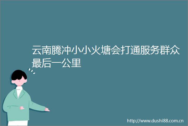 云南腾冲小小火塘会打通服务群众最后一公里