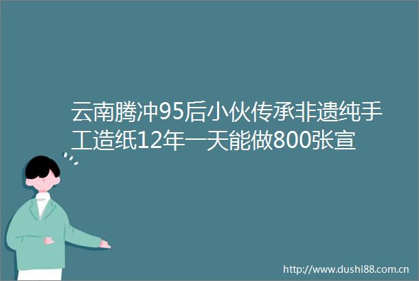 云南腾冲95后小伙传承非遗纯手工造纸12年一天能做800张宣纸