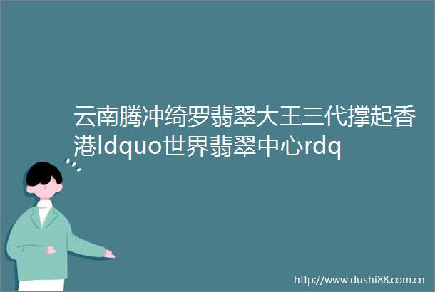 云南腾冲绮罗翡翠大王三代撑起香港ldquo世界翡翠中心rdquo半边天