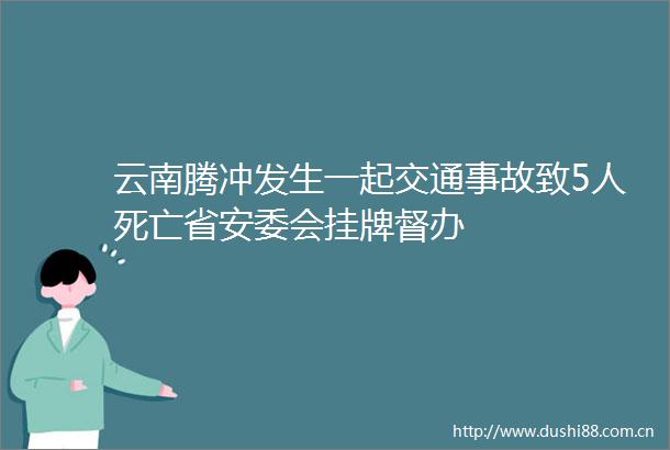 云南腾冲发生一起交通事故致5人死亡省安委会挂牌督办