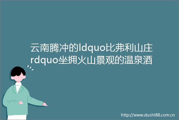 云南腾冲的ldquo比弗利山庄rdquo坐拥火山景观的温泉酒店