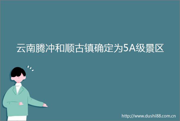 云南腾冲和顺古镇确定为5A级景区