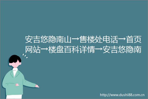 安吉悠隐南山→售楼处电话→首页网站→楼盘百科详情→安吉悠隐南山24小时电话