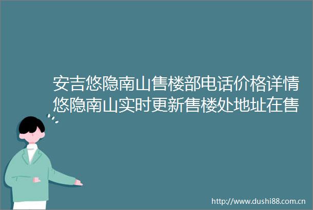 安吉悠隐南山售楼部电话价格详情悠隐南山实时更新售楼处地址在售户型
