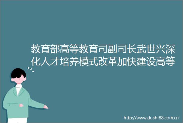 教育部高等教育司副司长武世兴深化人才培养模式改革加快建设高等教育强国