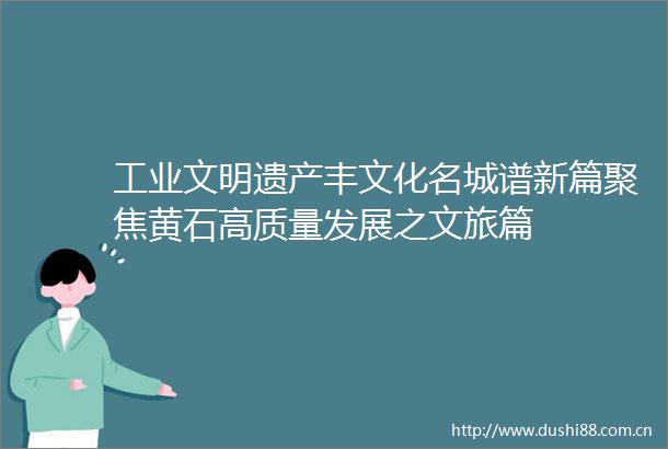 工业文明遗产丰文化名城谱新篇聚焦黄石高质量发展之文旅篇