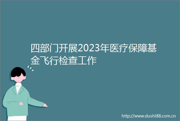 四部门开展2023年医疗保障基金飞行检查工作