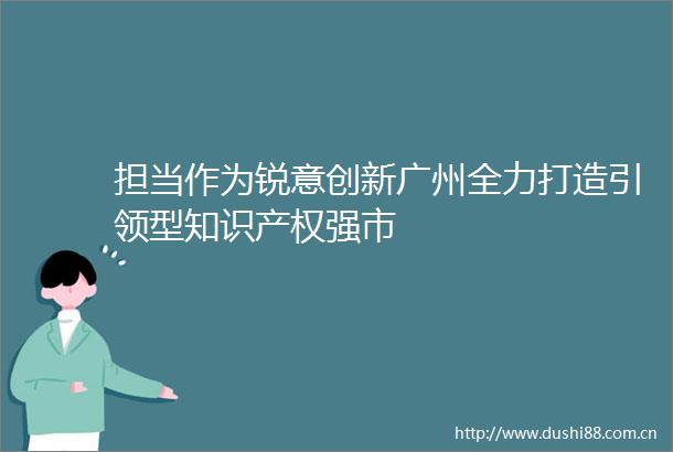 担当作为锐意创新广州全力打造引领型知识产权强市