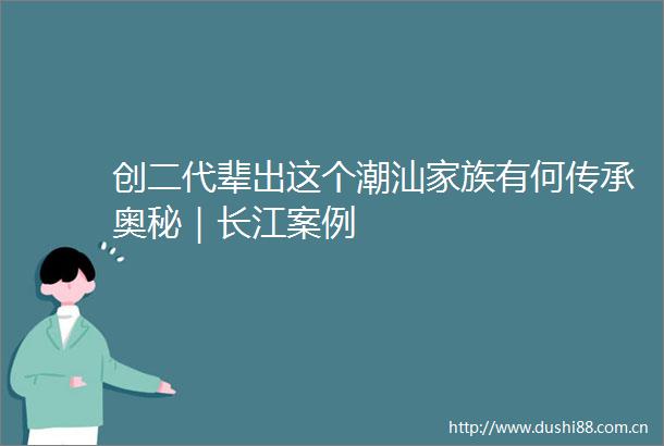 创二代辈出这个潮汕家族有何传承奥秘｜长江案例