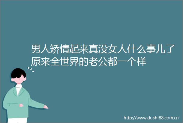 男人矫情起来真没女人什么事儿了原来全世界的老公都一个样