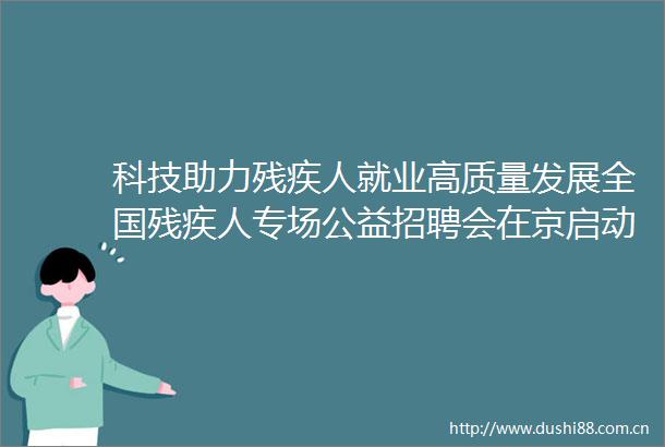 科技助力残疾人就业高质量发展全国残疾人专场公益招聘会在京启动