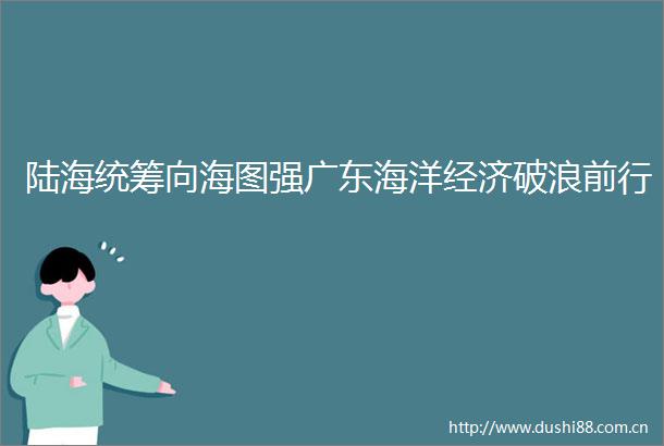 陆海统筹向海图强广东海洋经济破浪前行