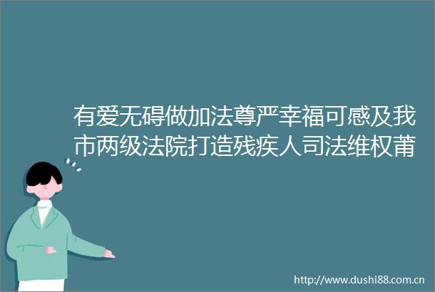 有爱无碍做加法尊严幸福可感及我市两级打造残疾人司法维权莆田模式