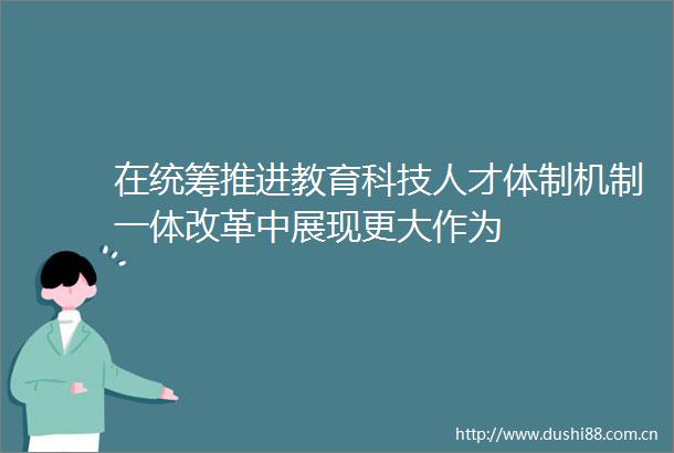 在统筹推进教育科技人才体制机制一体改革中展现更大作为