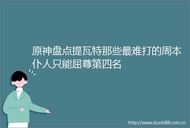原神盘点提瓦特那些最难打的周本仆人只能屈尊第四名