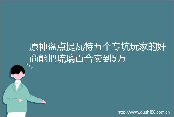 原神盘点提瓦特五个专坑玩家的能把琉璃百合卖到5万