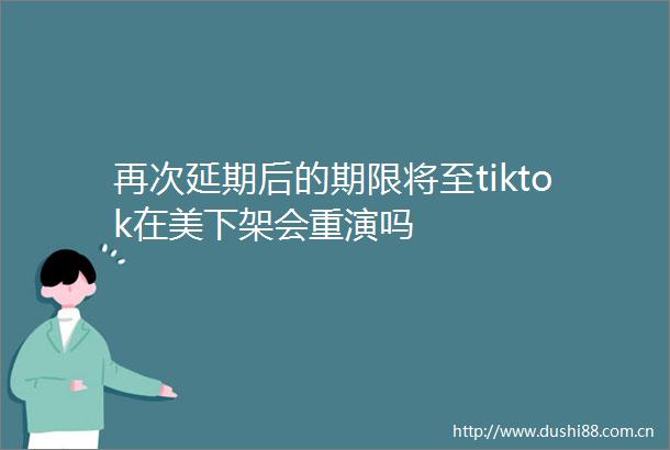 再次延期后的期限将至tiktok在美下架会重演吗