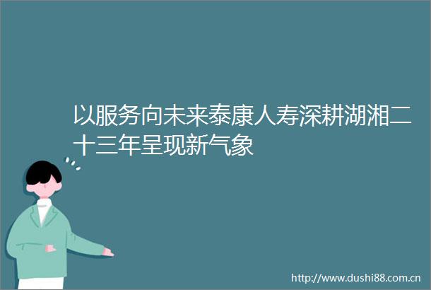 以服务向未来泰康人寿深耕湖湘二十三年呈现新气象