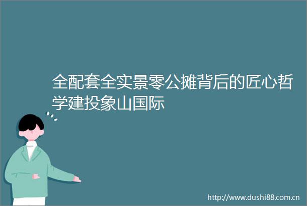 全配套全实景零公摊背后的匠心哲学建投象山国际