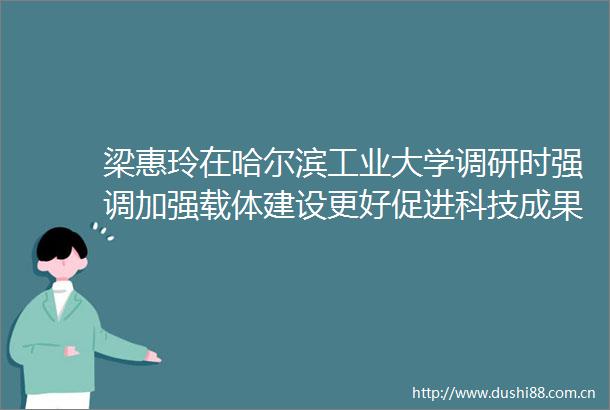 梁惠玲在哈尔滨工业大学调研时强调加强载体建设更好促进科技成果转化为推动龙江高质量发展提供有力支撑