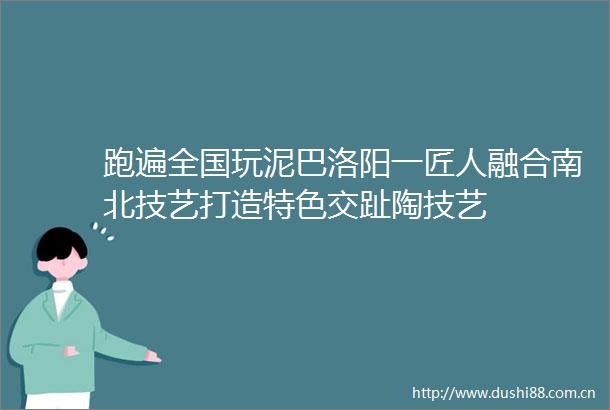 跑遍全国玩泥巴洛阳一匠人融合南北技艺打造特色交趾陶技艺
