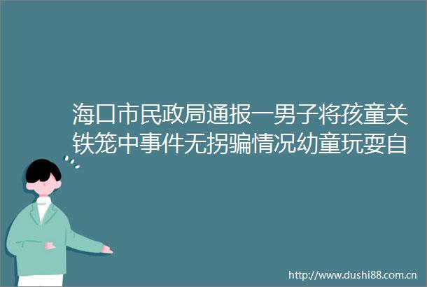 海口市民通报一男子将孩童关铁笼中无拐情况幼童玩耍自行爬入铁笼