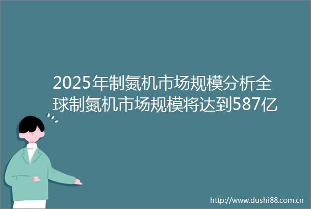2025年制氮机市场规模分析全球制氮机市场规模将达到587亿美元