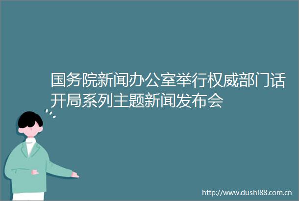 国务院新闻办公室举行权威部门话开局系列主题新闻发布会